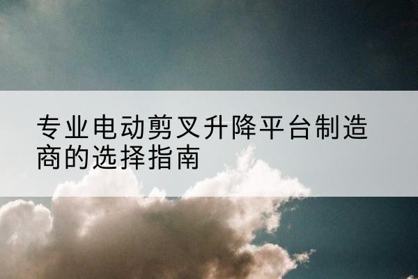 射洪电动剪叉升降平台厂家-专业电动剪叉升降平台制造商的选择指南