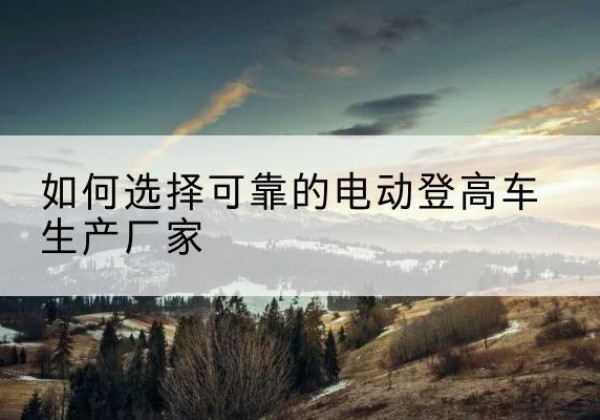 射洪电动登高车厂家-如何选择可靠的电动登高车生产厂家
