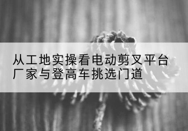 射洪电动剪叉升降平台厂家-从工地实操看电动剪叉平台厂家与登高车挑选门道