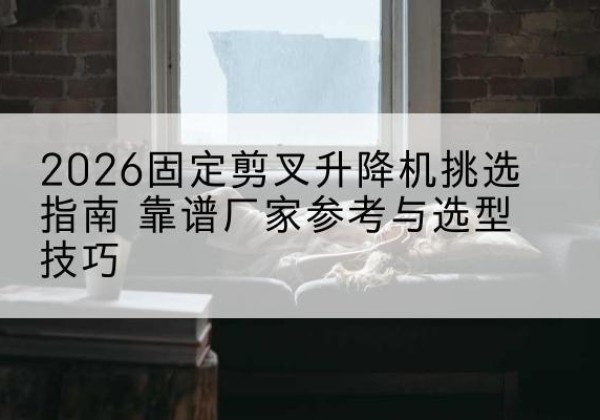 射洪固定剪叉升降机厂家推荐-2026固定剪叉升降机挑选指南 靠谱厂家参考与选型技巧